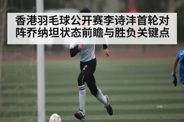 香港羽毛球公开赛李诗沣首轮对阵乔纳坦状态前瞻与胜负关键点