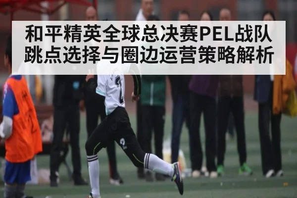 和平精英全球总决赛PEL战队跳点选择与圈边运营策略解析